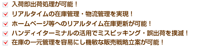 入荷即出荷処理が可能！リアルタイムの在庫管理・物流管理を実現！ ホームページ等へのリアルタイム在庫更新が可能！ ハンディイターミナルの活用でミスピッキング・誤出荷を撲滅！在庫の一元管理を容易にし機敏な販売戦略立案が可能！   