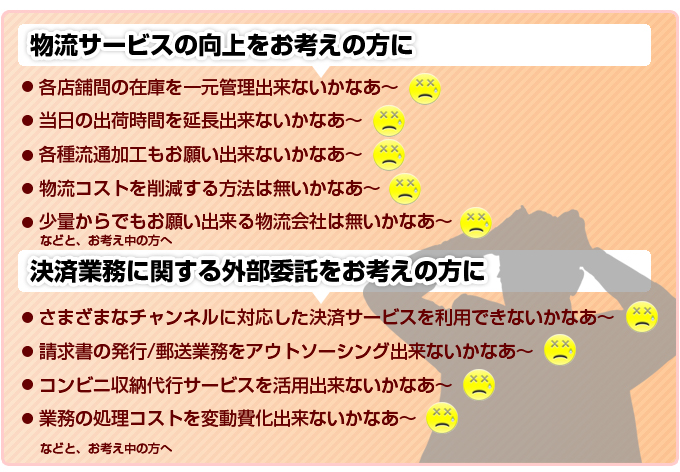 物流サービスの向上をお考えの方に 。各店舗間の在庫を一元管理出来ないかなあ~。当日の出荷時間を延長出来ないかなあ~。各種流通加工もお願い出来ないかなあ~。物流コストを削減する方法は無いかなあ~。少量からでもお願い出来る物流会社は無いかなあ~。決済業務に関する外部委託をお考えの方に!さまざまなチャンネルに対応した決済サービスを利用できないかなあ~。請求書の発行/郵送業務をアウトソーシング出来ないかなあ~。コンビニ収納代行サービスを活用出来ないかなあ。業務の処理コストを変動費化出来ないかなあ~。