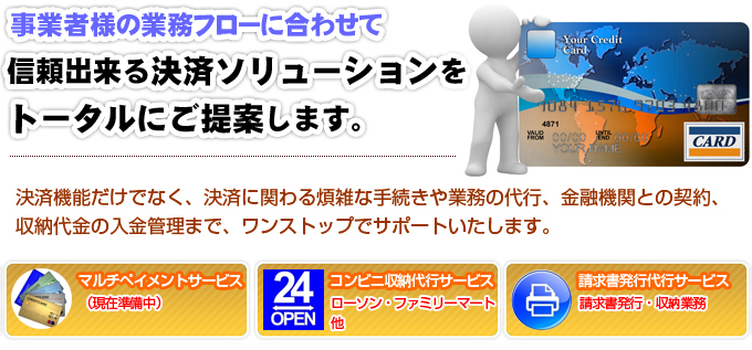 事業者様の業務フローに合わせて信頼出来る決済ソリューションをトータルにご提案します。決済機能だけでなく、決済に関わる煩雑な手続きや業務の代行、金融機関との契約、収納代金の入金管理まで、ワンストップでサポートいたします。マルチペイメントサービス。コンビニ収納代行サービス、ローソン、ファミリーマート。請求書発行代行サービス、請求書発行、収納業務。