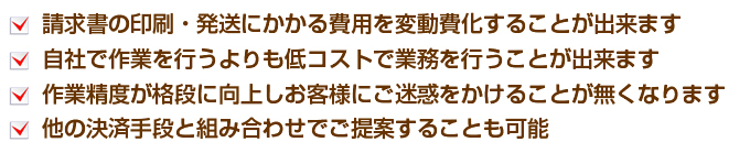 請求書の印刷・発送にかかる費用を変動費化することが出来ます。自社で作業を行うよりも低コストで業務を行うことが出来ます。作業精度が格段に向上しお客様にご迷惑をかけることが無くなります。他の決済手段と組み合わせてでご提案することも可能