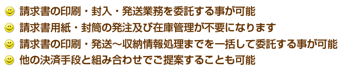 請求書の印刷・封入・発送業務を委託する事が可能。請求書用紙・封筒の発注及び在庫管理が不要になります。請求書の印刷・発送〜収納情報処理までを一括して委託する事が可能。他の決済手段と組み合わせてご提案することも可能