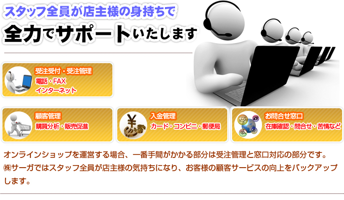 スタッフ全員が店主様の身持ちで全力でサポートいたします。受注受付・受注管理、電話、FAX、インターネット。顧客管理、購買分析、販売促進。入金管理、カード、コンビニ、郵便局。お問い合わせ窓口、在庫確認、問合せ、苦情など。オンラインショップを運営する場合、一番手間がかかる部分は受注管理と窓口対応の部分です。 サーガではスタッフ全員が店主様の気持ちになり、お客様の顧客サービスの向上をバックアップ します。