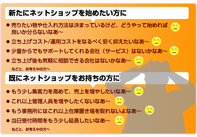 新たにネットショップを始めたい方に !売りたい物や仕入れ方法は決まっているけど、どうやって始めれば良いか分らないなあ~。立ち上げコスト/運用コストをなるべく安く抑えたいなあ~。少量からでもサポートしてくれる会社(サービス)はないかなあ~。立ち上げ後も気軽に相談できる会社はないかなあ~。既にネットショップをお持ちの方に!もう少し集客力を高めて、売上を増やしたいなあ~。これ以上管理人員を増やしたくないなあ~。もう事務所にはこれ以上在庫置き場を取れないよなあ~。当日受付時間をもう少し延長したいなあ~。