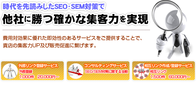 時代を先読みしたSEO/SEM対策で他社に勝つ確かな集客力を実現。費用隊効果に優れた即効性のあるサービスをご提供することで貴店の集客力UP及び販売促進に繋げます。外部リンク登録サービス1000件20000円〜。コンサルティングサービスSEO/SEM対策に関する全般。相互リンク作成/登録サービス1500件60000円〜