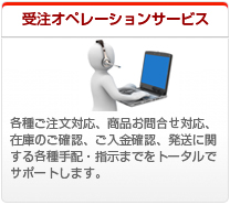 受注オペレーションサービス、各種ご注文対応、商品お問合せ対応、在庫のご確認、ご入金確認、発送に関する各種手配・指示までをトータルでサポートします。